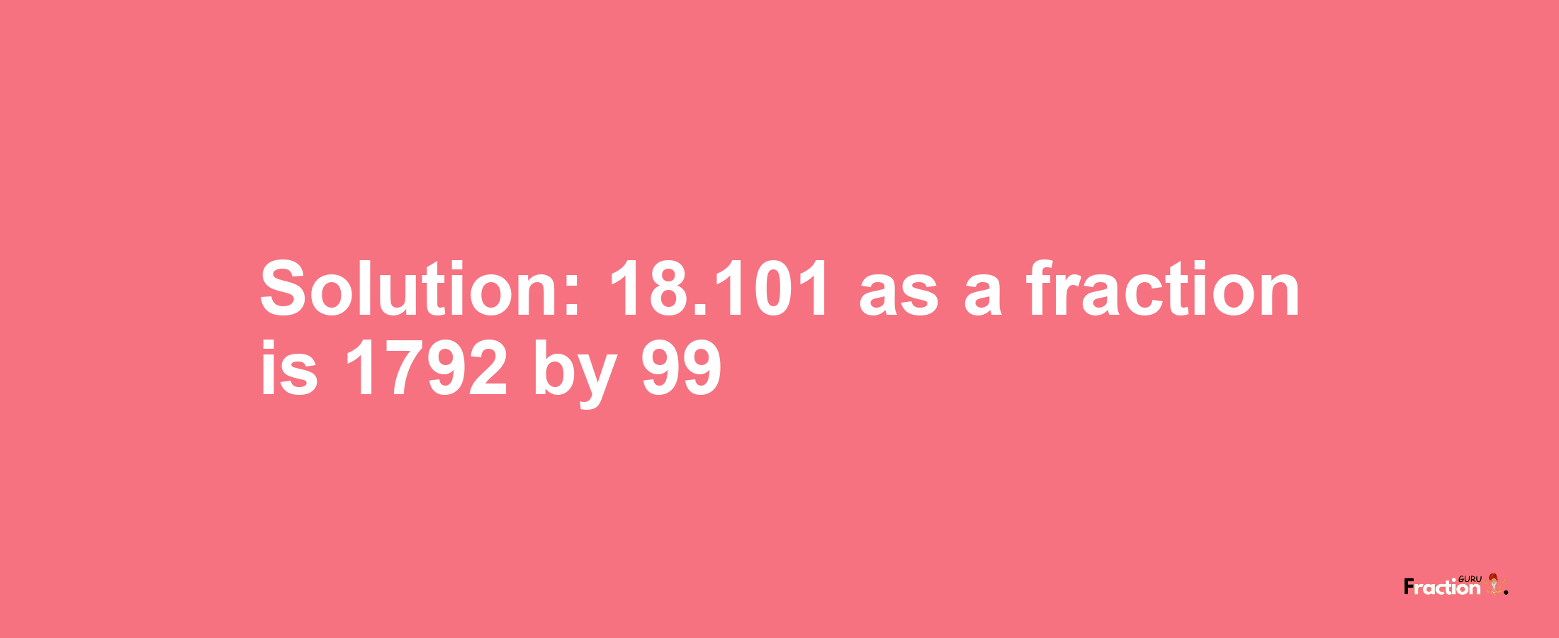 Solution:18.101 as a fraction is 1792/99